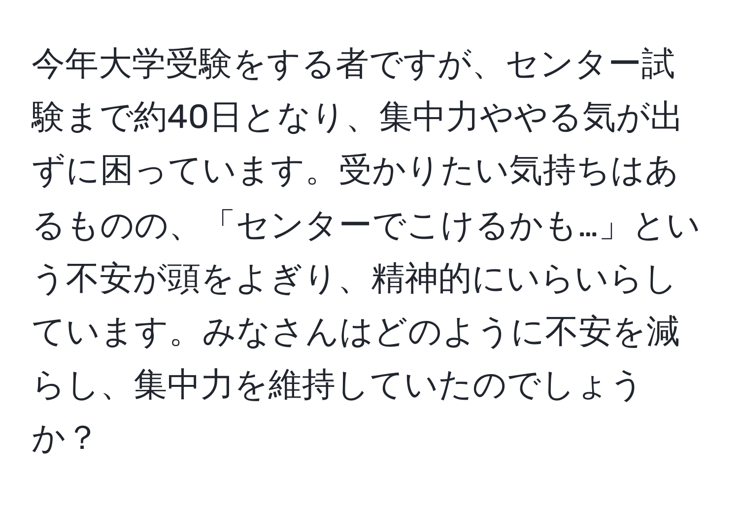 今年大学受験をする者ですが、センター試験まで約40日となり、集中力ややる気が出ずに困っています。受かりたい気持ちはあるものの、「センターでこけるかも…」という不安が頭をよぎり、精神的にいらいらしています。みなさんはどのように不安を減らし、集中力を維持していたのでしょうか？