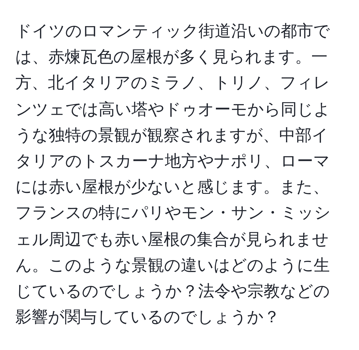 ドイツのロマンティック街道沿いの都市では、赤煉瓦色の屋根が多く見られます。一方、北イタリアのミラノ、トリノ、フィレンツェでは高い塔やドゥオーモから同じような独特の景観が観察されますが、中部イタリアのトスカーナ地方やナポリ、ローマには赤い屋根が少ないと感じます。また、フランスの特にパリやモン・サン・ミッシェル周辺でも赤い屋根の集合が見られません。このような景観の違いはどのように生じているのでしょうか？法令や宗教などの影響が関与しているのでしょうか？