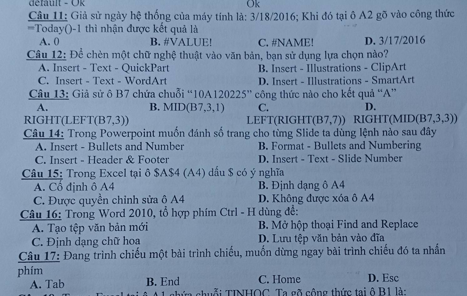 default - Ök
Ok
Câu 11: Giả sử ngày hệ thống của máy tính là: 3/18/2016; Khi đó tại ô A2 gõ vào công thức
=Today()-1 thì nhận được kết quả là
A. 0 B. #VALUE! C. #NAME! D. 3/17/2016
Câu 12: Để chèn một chữ nghệ thuật vào văn bản, bạn sử dụng lựa chọn nào?
A. Insert - Text - QuickPart B. Insert - Illustrations - ClipArt
C. Insert - Text - WordArt D. Insert - Illustrations - SmartArt
Câu 13: Giả sử ô B7 chứa chuỗi ''10A120225'' công thức nào cho kết quả “A”
A.
B. MID(B7,3,1) C. D.
RIGHT(LEFT( (B7,3)) LEFT(RIGHT (B7,7)) RIGHT (MID(B7,3,3)) 
Câu 14: Trong Powerpoint muốn đánh số trang cho từng Slide ta dùng lệnh nào sau đây
A. Insert - Bullets and Number B. Format - Bullets and Numbering
C. Insert - Header & Footer D. Insert - Text - Slide Number
Câu 15: Trong Excel tại ô $A$4 (A4) dấu $ có ý nghĩa
A. Cổ định ô A4 B. Định dạng ô A4
C. Được quyền chỉnh sửa ô A4 D. Không được xóa ô A4
Câu 16: Trong Word 2010, tổ hợp phím Ctrl - H dùng để:
A. Tạo tệp văn bản mới B. Mở hộp thoại Find and Replace
C. Định dạng chữ hoa D. Lưu tệp văn bản vào đĩa
Câu 17: Đang trình chiếu một bài trình chiếu, muốn dừng ngay bài trình chiếu đó ta nhấn
phím
A. Tab B. End
C. Home D. Esc
A 1 chứa chuỗi TINHOC Ta gõ công thức tai ô B1 là: