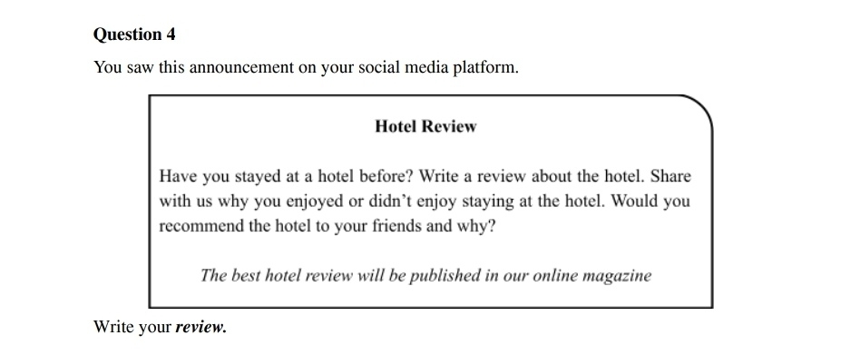 You saw this announcement on your social media platform. 
Hotel Review 
Have you stayed at a hotel before? Write a review about the hotel. Share 
with us why you enjoyed or didn’t enjoy staying at the hotel. Would you 
recommend the hotel to your friends and why? 
The best hotel review will be published in our online magazine 
Write your review.