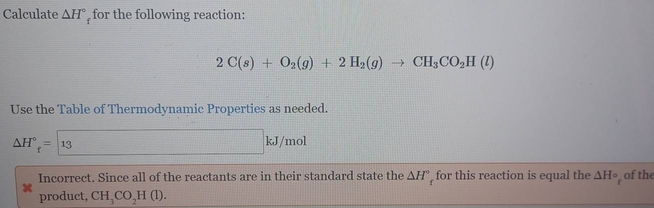 Calculate △ H° for the following reaction:
2C(s)+O_2(g)+2H_2(g)to CH_3CO_2H(l)
Use the Table of Thermodynamic Properties as needed.
△ H°=13
kJ/mol
Incorrect. Since all of the reactants are in their standard state the △ H°_f for this reaction is equal the △ H° of the 
product, CH_3CO_2H(l).