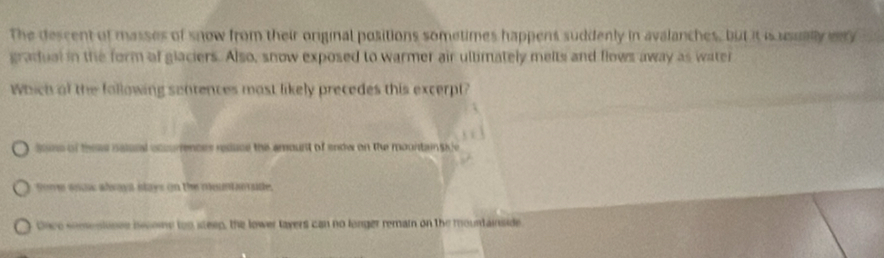 The descent of masses of snow from their original positions sometimes happens suddenly in avalanches, but it is usually enry
gradual in the form of glaciers. Also, snow exposed to warmer air ultimately melts and flows away as water
Which of the following sentences most likely precedes this excerpt?
sone of these nalsel occurences resuce the amount of endw on the mountainsife
some ano alwaya stays on the mountorate.
Once semestinee bcome too steep, the lower layers can no longer remain on the mountainside