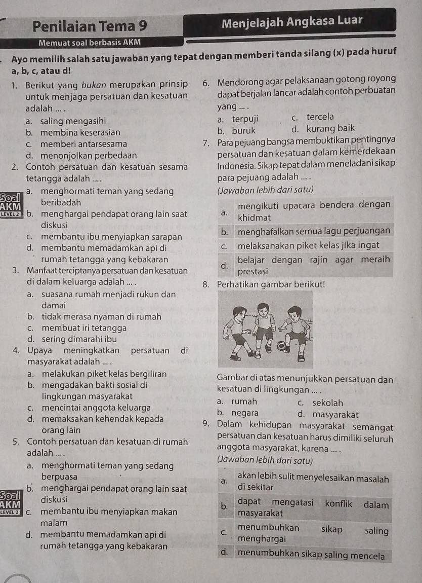 Penilaian Tema 9 Menjelajah Angkasa Luar
Memuat soal berbasis AKM
Ayo memilih salah satu jawaban yang tepat dengan memberi tanda silang (x) pada huruf
a, b, c, atau d!
1. Berikut yang bukan merupakan prinsip 6. Mendorong agar pelaksanaan gotong royong
untuk menjaga persatuan dan kesatuan dapat berjalan lancar adalah contoh perbuatan
adalah ... . yang ... .
a. saling mengasihi a. terpuji c. tercela
b. membina keserasian b. buruk d. kurang baik
c. memberi antarsesama 7. Para pejuang bangsa membuktikan pentingnya
d. menonjolkan perbedaan persatuan dan kesatuan dalam kemerdekaan
2. Contoh persatuan dan kesatuan sesama Indonesia. Sikap tepat dalam meneladani sikap
tetangga adalah ... . para pejuang adalah ... .
Soal a. menghormati teman yang sedang (Jawaban lebih dari satu)
AKM beribadah
mengikuti upacara bendera dengan
LEVEL 2 b. menghargai pendapat orang lain saat a. khidmat
diskusi
c. membantu ibu menyiapkan sarapan b. menghafalkan semua lagu perjuangan
d. membantu memadamkan api di c. melaksanakan piket kelas jika ingat
rumah tetangga yang kebakaran belajar dengan rajin agar meraih
3. Manfaat terciptanya persatuan dan kesatuan d. prestasi
di dalam keluarga adalah ... . 8. Perhatikan gambar berikut!
a. suasana rumah menjadi rukun dan
damai
b. tidak merasa nyaman di rumah
c. membuat iri tetangga
d. sering dimarahi ibu
4. Upaya meningkatkan persatuan di
masyarakat adalah ... .
a. melakukan piket kelas bergiliran Gambar di atas menunjukkan persatuan dan
b. mengadakan bakti sosial di kesatuan di lingkungan ... .
lingkungan masyarakat a. rumah c. sekolah
c. mencintai anggota keluarga b. negara d. masyarakat
d. memaksakan kehendak kepada 9. Dalam kehidupan masyarakat semangat
orang lain persatuan dan kesatuan harus dimiliki seluruh
5. Contoh persatuan dan kesatuan di rumah anggota masyarakat, karena ... .
adalah ... . (Jawaban lebih dari satu)
a. menghormati teman yang sedang akan lebih sulit menyelesaikan masalah
berpuasa
a.
Soall b. menghargai pendapat orang lain saat di sekitar
AKM diskusi
b. dapat mengatasi konflik dalam
LEVEL 2 c. membantu ibu menyiapkan makan masyarakat
malam menumbuhkan sikap saling
C.
d. membantu memadamkan api di menghargai
rumah tetangga yang kebakaran d. menumbuhkan sikap saling mencela