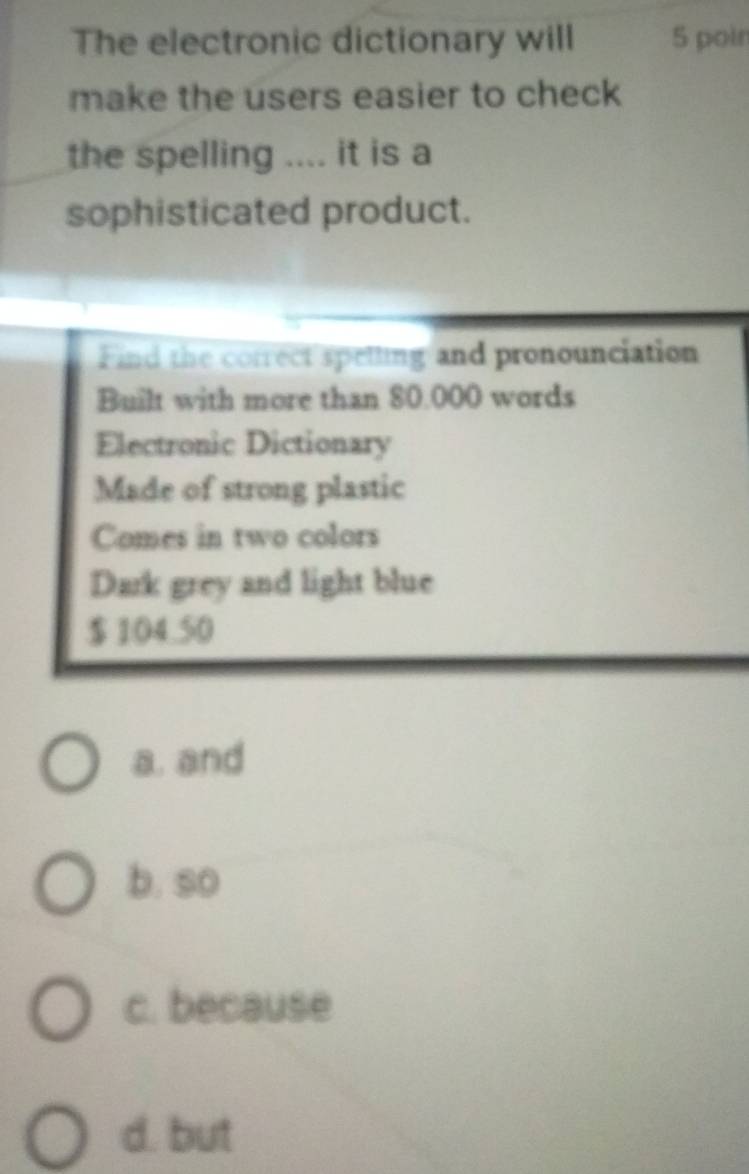 The electronic dictionary will 5 poin
make the users easier to check
the spelling .... it is a
sophisticated product.
Find the correct spelling and pronounciation
Built with more than 80.000 words
Electronic Dictionary
Made of strong plastic
Comes in two colors
Dark grey and light blue
$104.50
a. and
b. so
c. because
d. but