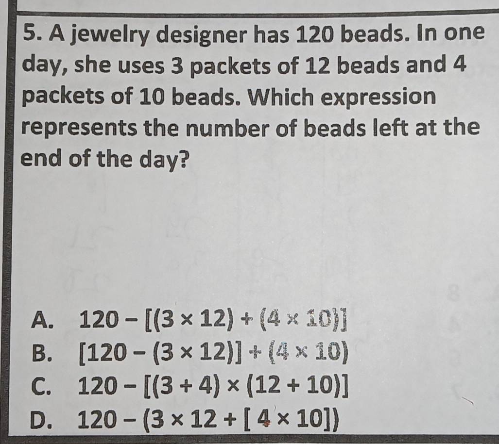 A jewelry designer has 120 beads. In one
day, she uses 3 packets of 12 beads and 4
packets of 10 beads. Which expression
represents the number of beads left at the
end of the day?
A. 120-[(3* 12)+(4* 10)]
B. [120-(3* 12)]+(4* 10)
C. 120-[(3+4)* (12+10)]
D. 120-(3* 12+[4* 10])