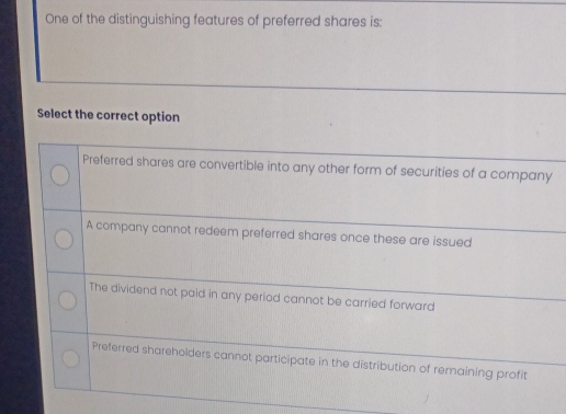 One of the distinguishing features of preferred shares is:
Select the correct option
Preferred shares are convertible into any other form of securities of a company
A company cannot redeem preferred shares once these are issued
The dividend not paid in any period cannot be carried forward
Preferred shareholders cannot participate in the distribution of remaining profit