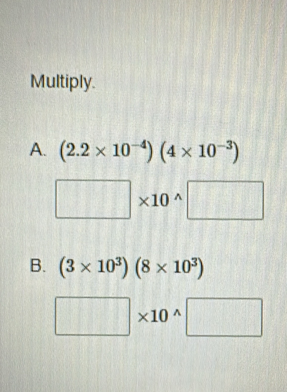 Multiply.
A. (2.2* 10^(-4))(4* 10^(-3))
□ * 10^(wedge)□
B. (3* 10^3)(8* 10^3)
□ * 10^(wedge)□