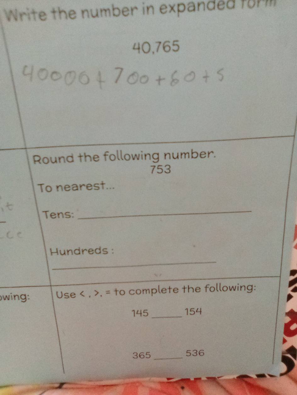 Write the number in expanded form
40,765
Round the following number.
753
To nearest... 
Tens: 
_ 
_ 
Hundreds : 
owing: Use , , = to complete the following:
145 _ 154
365 _ 536