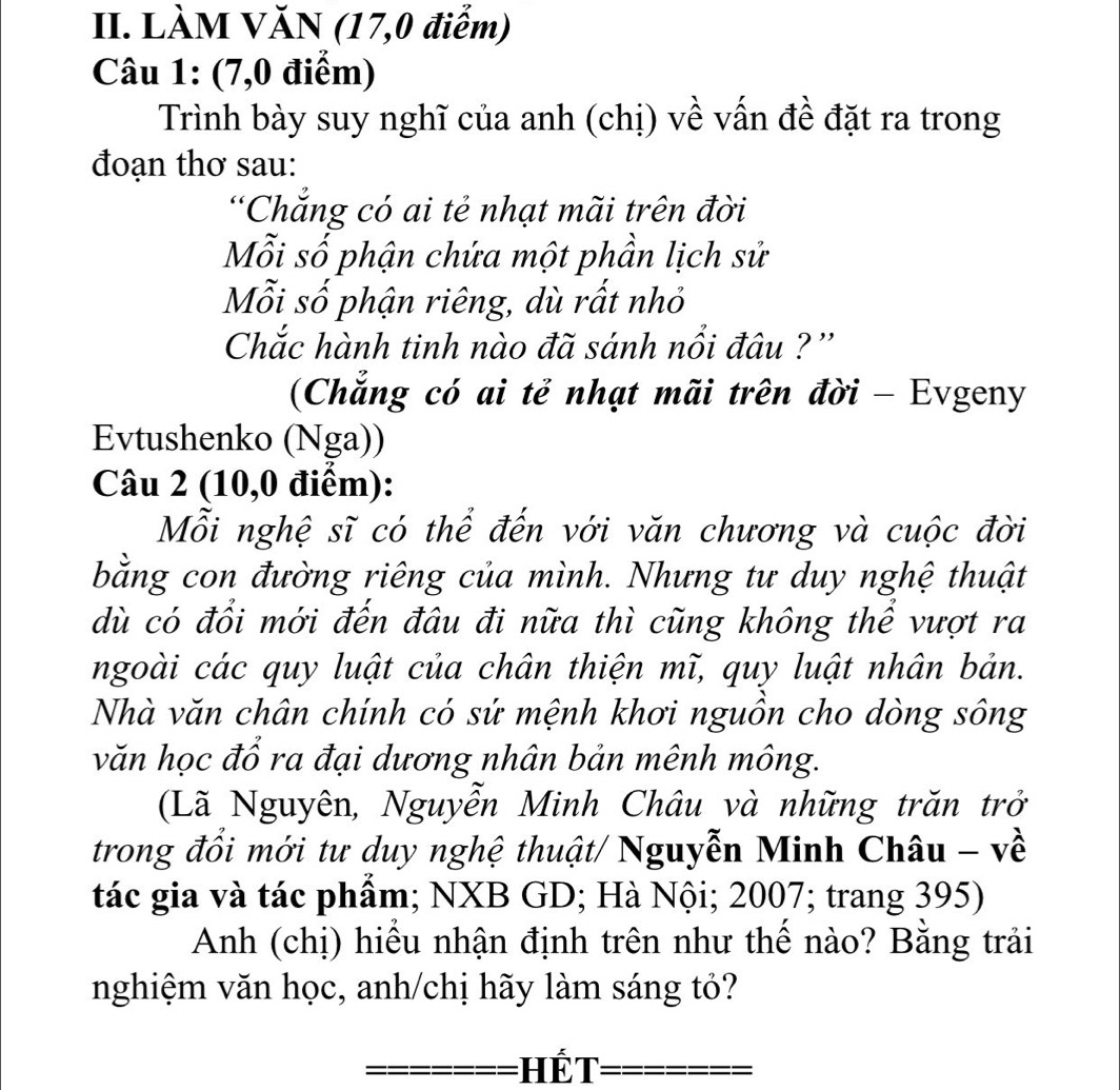 LÀM VĂN (17,0 điễm) 
Câu 1: (7,0 điểm) 
Trình bày suy nghĩ của anh (chị) về vấn đề đặt ra trong 
đoạn thơ sau: 
“Chẳng có ai tẻ nhạt mãi trên đời 
Mỗi số phận chứa một phần lịch sử 
Mỗi số phận riêng, dù rất nhỏ 
Chắc hành tinh nào đã sánh nổi đâu ? '' 
(Chẳng có ai tẻ nhạt mãi trên đời - Evgeny 
Evtushenko (Nga)) 
Câu 2 (10,0 điểm): 
Mỗi nghệ sĩ có thể đến với văn chương và cuộc đời 
bằng con đường riêng của mình. Nhưng tư duy nghệ thuật 
dù có đổi mới đến đâu đi nữa thì cũng không thể vượt ra 
ngoài các quy luật của chân thiện mĩ, quy luật nhân bản. 
Nhà văn chân chính có sứ mệnh khơi nguồn cho dòng sông 
văn học đổ ra đại dương nhân bản mênh mông. 
(Lã Nguyên, Nguyễn Minh Châu và những trăn trở 
trong đổi mới tư duy nghệ thuật/ Nguyễn Minh Châu - về 
tác gia và tác phẩm; NXB GD; Hà Nội; 2007; trang 395) 
Anh (chị) hiểu nhận định trên như thế nào? Bằng trải 
nghiệm văn học, anh/chị hãy làm sáng tỏ? 
=== Hế t=