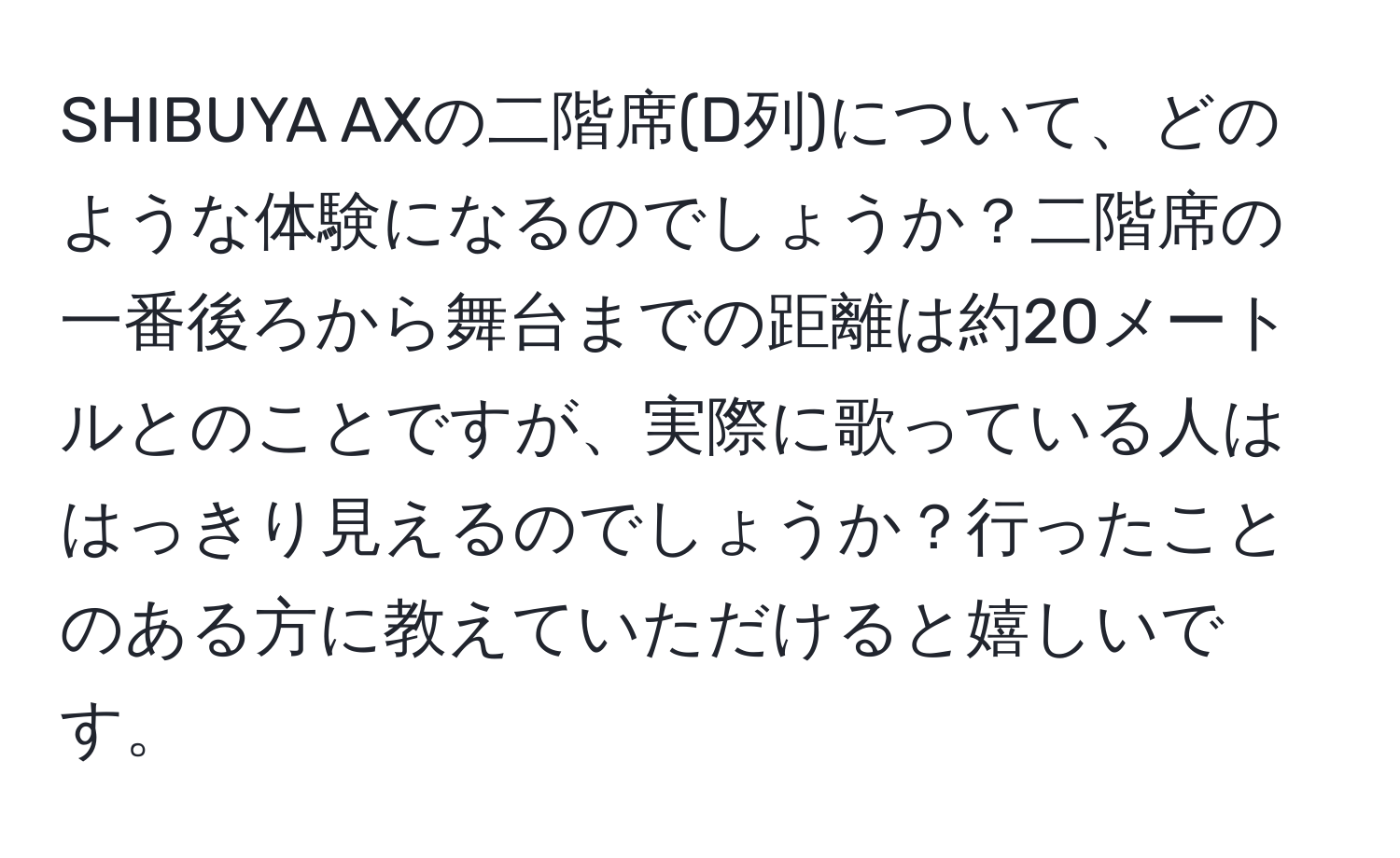 SHIBUYA AXの二階席(D列)について、どのような体験になるのでしょうか？二階席の一番後ろから舞台までの距離は約20メートルとのことですが、実際に歌っている人ははっきり見えるのでしょうか？行ったことのある方に教えていただけると嬉しいです。