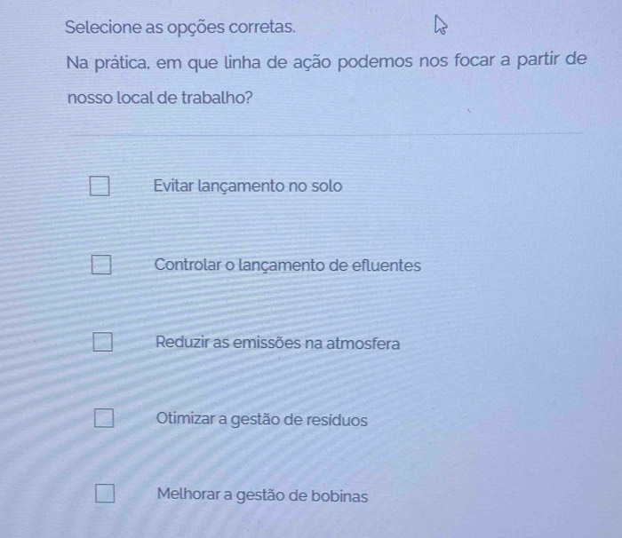 Selecione as opções corretas.
Na prática, em que linha de ação podemos nos focar a partir de
nosso local de trabalho?
Evitar lançamento no solo
Controlar o lançamento de efluentes
Reduzir as emissões na atmosfera
Otimizar a gestão de resíduos
Melhorar a gestão de bobinas