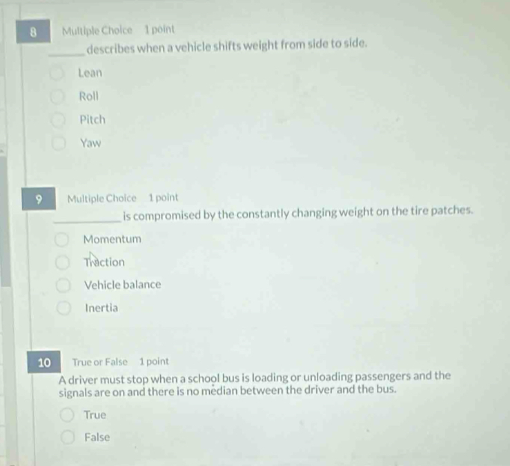 describes when a vehicle shifts weight from side to side.
Lean
Roll
Pitch
Yaw
9 Multiple Choice 1 point
_is compromised by the constantly changing weight on the tire patches.
Momentum
Traction
Vehicle balance
Inertia
10 True or False 1 point
A driver must stop when a school bus is loading or unloading passengers and the
signals are on and there is no median between the driver and the bus.
True
False