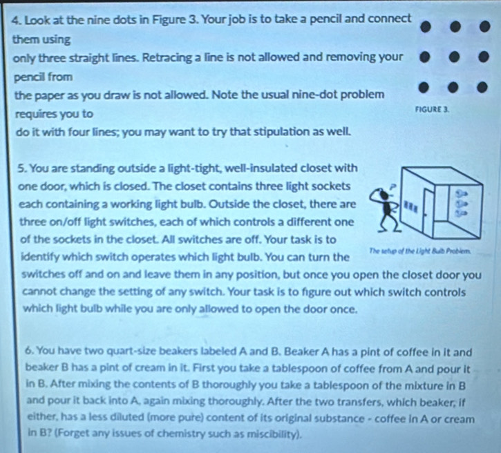 Look at the nine dots in Figure 3. Your job is to take a pencil and connect 
them using 
only three straight lines. Retracing a line is not allowed and removing your 
pencil from 
the paper as you draw is not allowed. Note the usual nine-dot problem 
requires you to FIGURE 3. 
do it with four lines; you may want to try that stipulation as well. 
5. You are standing outside a light-tight, well-insulated closet with 
one door, which is closed. The closet contains three light sockets 
each containing a working light bulb. Outside the closet, there are 
three on/off light switches, each of which controls a different one 
of the sockets in the closet. All switches are off. Your task is to 
identify which switch operates which light bulb. You can turn the The setup of the Light Bulb Probler. 
switches off and on and leave them in any position, but once you open the closet door you 
cannot change the setting of any switch. Your task is to figure out which switch controls 
which light bulb while you are only allowed to open the door once. 
6. You have two quart-size beakers labeled A and B. Beaker A has a pint of coffee in it and 
beaker B has a pint of cream in it. First you take a tablespoon of coffee from A and pour it 
in B. After mixing the contents of B thoroughly you take a tablespoon of the mixture in B 
and pour it back into A, again mixing thoroughly. After the two transfers, which beaker, if 
either, has a less diluted (more pure) content of its original substance - coffee in A or cream 
in B? (Forget any issues of chemistry such as miscibility).