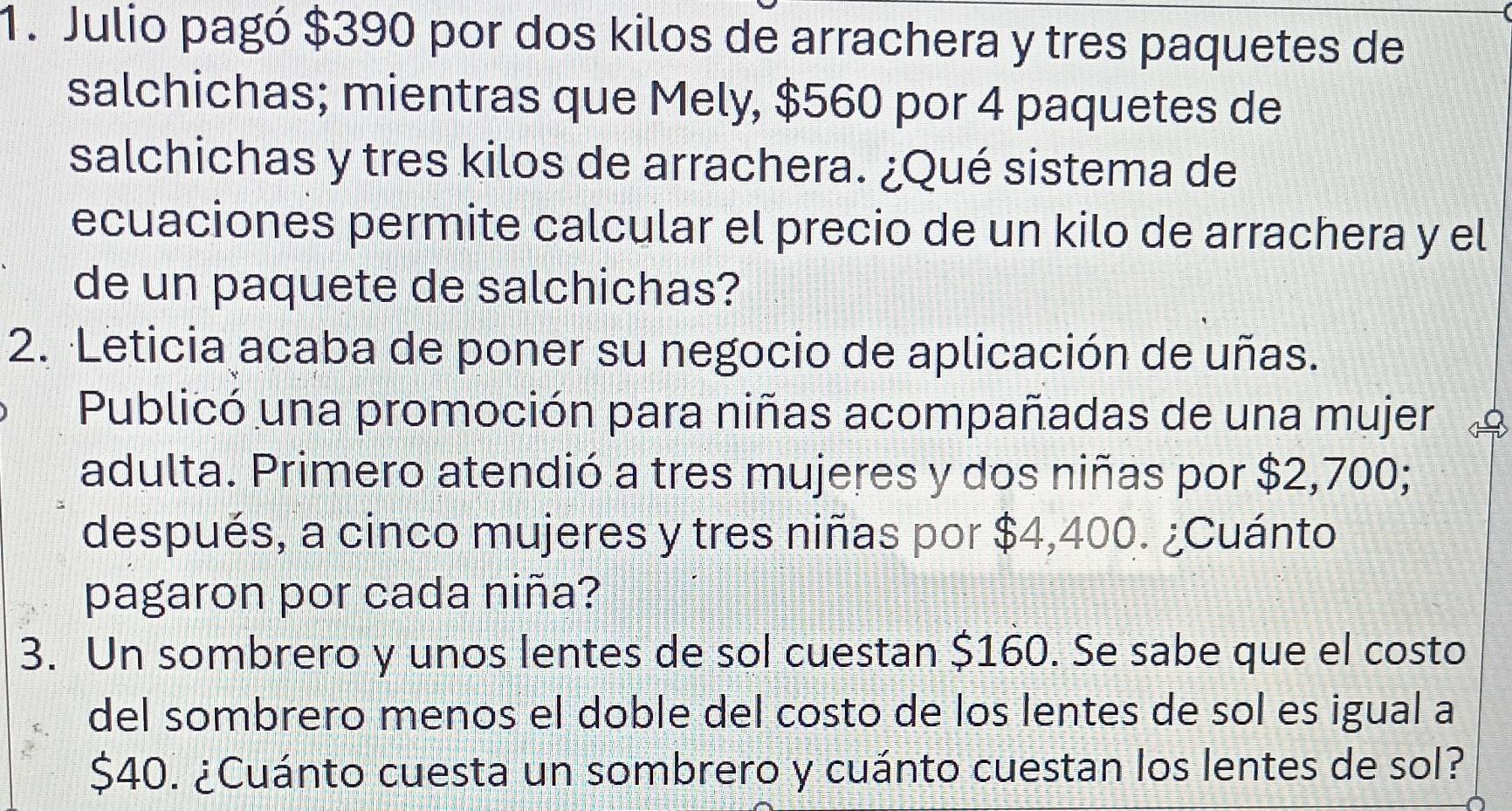 Julio pagó $390 por dos kilos de arrachera y tres paquetes de 
salchichas; mientras que Mely, $560 por 4 paquetes de 
salchichas y tres kilos de arrachera. ¿Qué sistema de 
ecuaciones permite calcular el precio de un kilo de arrachera y el 
de un paquete de salchichas? 
2. Leticia acaba de poner su negocio de aplicación de uñas. 
Publicó una promoción para niñas acompañadas de una mujer 1 
adulta. Primero atendió a tres mujeres y dos niñas por $2,700; 
después, a cinco mujeres y tres niñas por $4,400. ¿Cuánto 
pagaron por cada niña? 
3. Un sombrero y unos lentes de sol cuestan $160. Se sabe que el costo 
del sombrero menos el doble del costo de los lentes de sol es igual a
$40. ¿Cuánto cuesta un sombrero y cuánto cuestan los lentes de sol?