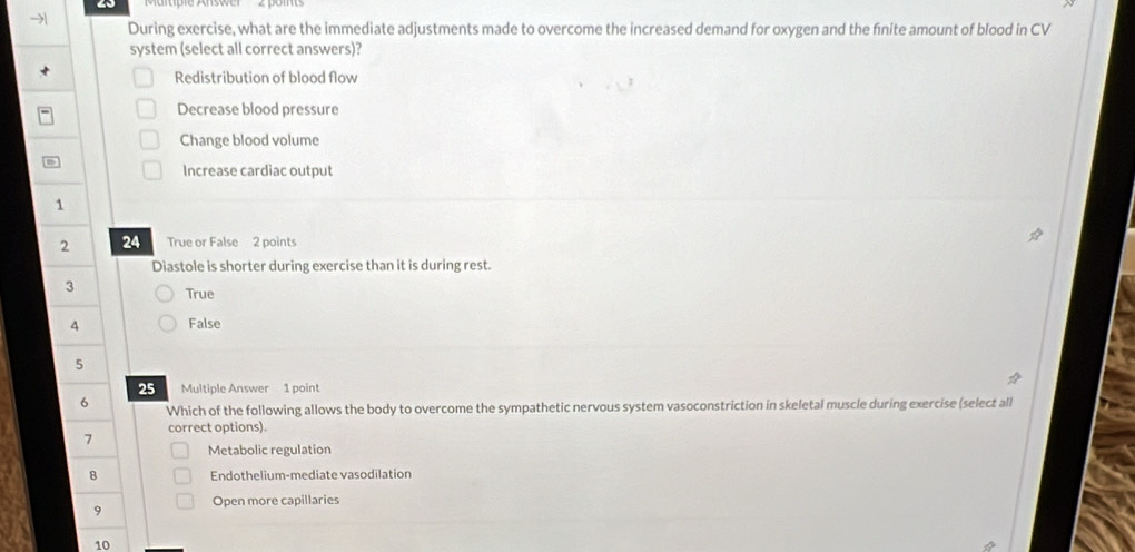 → During exercise, what are the immediate adjustments made to overcome the increased demand for oxygen and the fnite amount of blood in CV
system (select all correct answers)?
Redistribution of blood flow
Decrease blood pressure
Change blood volume
Increase cardiac output
1
2 24 True or False 2 points
Diastole is shorter during exercise than it is during rest.
3 True
4 False
5
25 Multiple Answer 1 point
6 Which of the following allows the body to overcome the sympathetic nervous system vasoconstriction in skeletal muscle during exercise (select all
7 correct options).
Metabolic regulation
8 Endothelium-mediate vasodilation
9 Open more capillaries
10