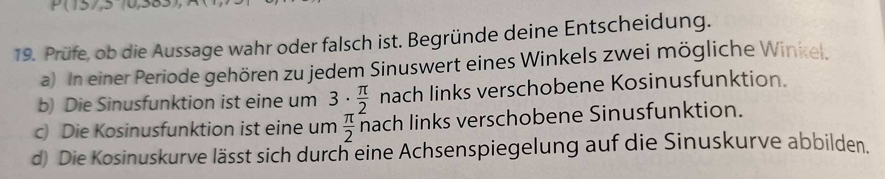 Prüfe, ob die Aussage wahr oder falsch ist. Begründe deine Entscheidung. 
a) In einer Periode gehören zu jedem Sinuswert eines Winkels zwei mögliche Winkel. 
b) Die Sinusfunktion ist eine um 3·  π /2  nach links verschobene Kosinusfunktion. 
c) Die Kosinusfunktion ist eine um  π /2  nach links verschobene Sinusfunktion. 
d) Die Kosinuskurve lässt sich durch eine Achsenspiegelung auf die Sinuskurve abbilden.