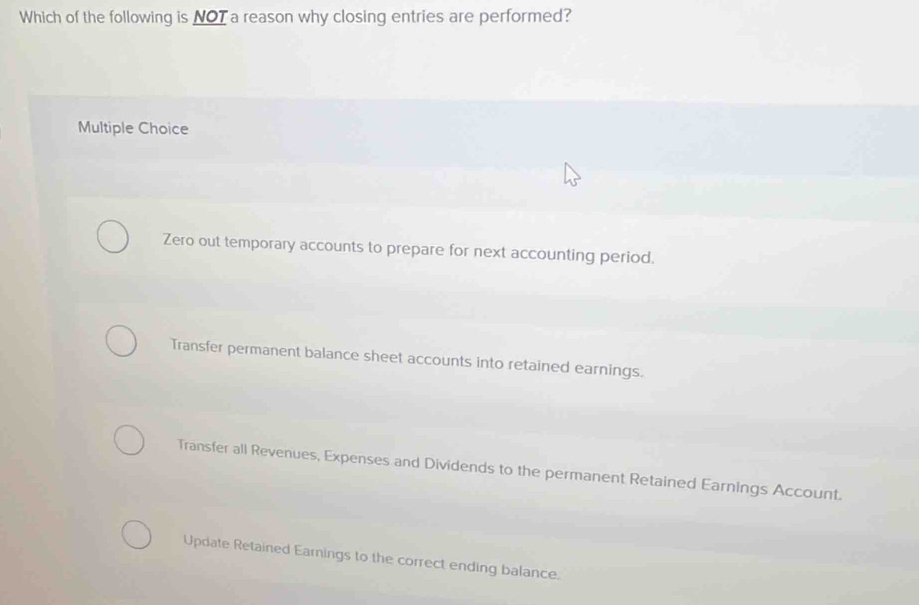 Which of the following is NOT a reason why closing entries are performed?
Multiple Choice
Zero out temporary accounts to prepare for next accounting period.
Transfer permanent balance sheet accounts into retained earnings.
Transfer all Revenues, Expenses and Dividends to the permanent Retained Earnings Account.
Update Retained Earnings to the correct ending balance.