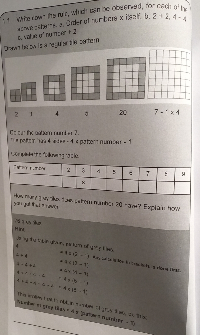 1.1 Write down the rule, which can be observed, for each of the 
above patterns. a. Order of numbers x itself, b. 2+2, 4+4
c. value of number + 2
Drawn below is a regular tile pattern:
2 3 4 5 20 7-1* 4
Colour the pattern number 7. 
Tile pattern has 4 sides - 4 x pattern number - 1
Complete the following table: 
Pattern number 2 3 4 5 6 7 8 9
8
How many grey tiles does pattern number 20 have? Explain how 
you got that answer.
76 grey tiles 
Hint 
4 
Using the table given, pattern of grey tiles; =4* (2-1) Any calculation in brackets is done first.
4+4
4+4+4 =4* (3-1)
=4* (4-1)
4+4+4+4 180° =4* (5-1)
4+4+4+4+4=4* (6-1) This implies that to obtain number of grey tiles, do this 
Number of grey tiles =4* (pattern number - 1)