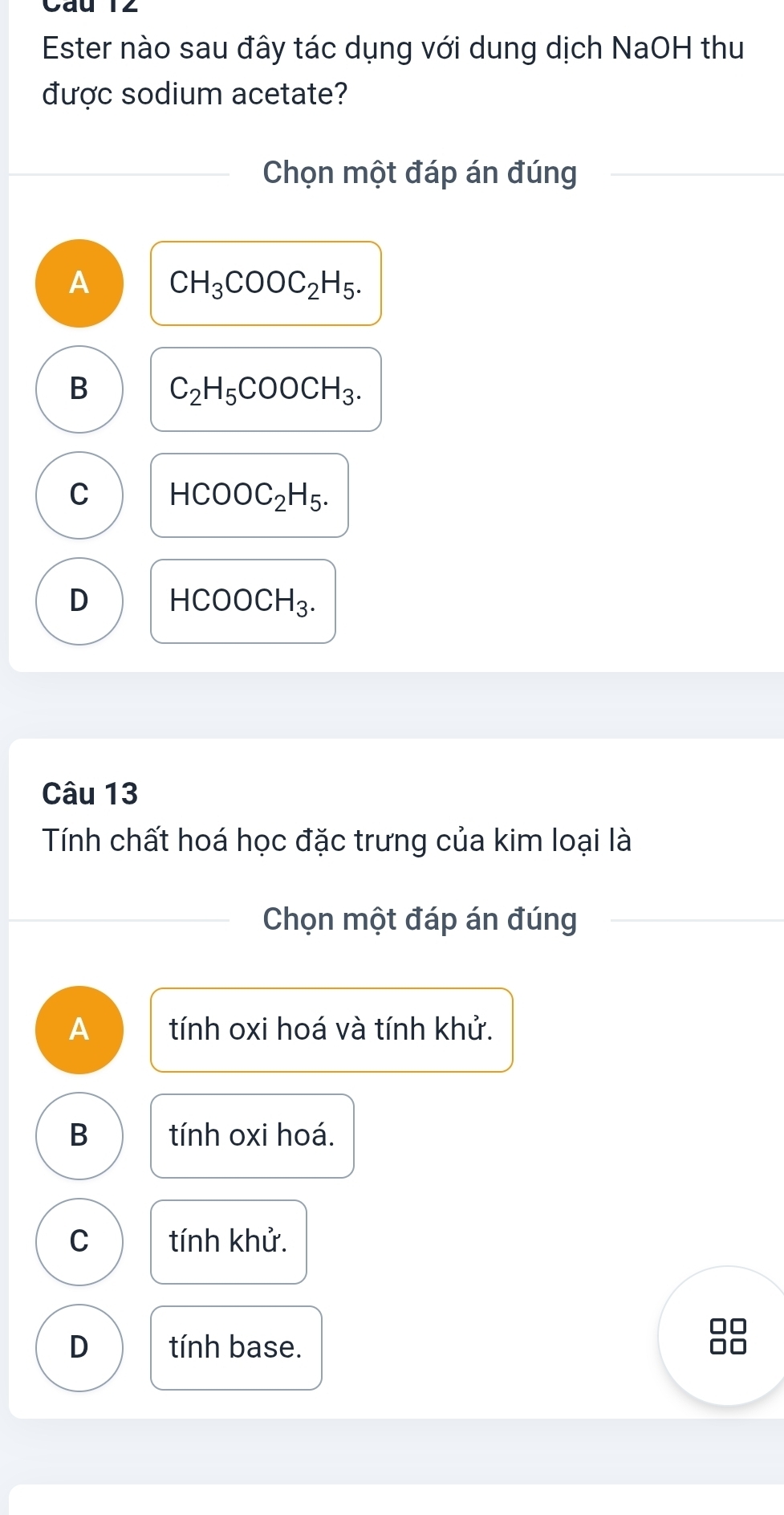 Ester nào sau đây tác dụng với dung dịch NaOH thu
được sodium acetate?
Chọn một đáp án đúng
A CH_3COOC_2H_5.
B C_2H_5COOCH_3.
C HCOOC_2H_5.
D HCOOCH_3. 
Câu 13
Tính chất hoá học đặc trưng của kim loại là
Chọn một đáp án đúng
A tính oxi hoá và tính khử.
B tính oxi hoá.
C tính khử.
D tính base.