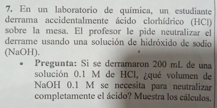 En un laboratorio de química, un estudiante 
derrama accidentalmente ácido clorhídrico (HCl) 
sobre la mesa. El profesor le pide neutralizar el 
derrame usando una solución de hidróxido de sodio 
(NaOH). 
Pregunta: Si se derramaron 200 mL de una 
solución 0.1 M de HCl, ¿qué volumen de 
NaOH 0.1 M se necesita para neutralizar 
completamente el ácido? Muestra los cálculos.