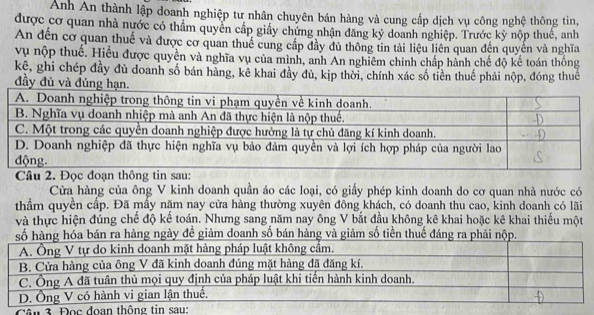 Anh An thành lập doanh nghiệp tư nhân chuyên bán hàng và cung cấp dịch vụ công nghệ thông tin, 
được cơ quan nhà nước có thầm quyên cấp giấy chứng nhận đăng ký doanh nghiệp. Trước kỳ nộp thuế, anh 
An đến cơ quan thuế và được cơ quan thuế cung cấp đầy đủ thông tin tài liệu liên quan đến quyến và nghĩa 
vụ nộp thuế. Hiểu được quyên và nghĩa vụ của mình, anh An nghiêm chính chấp hành chế độ kế toán thống 
kê, ghi chép đầy đủ doanh số bán hàng, kê khai đầy đủ, kịp thời, chính xác số tiền thuế phải nộp, đóng thuê 
đầy đủ và đúng hạ 
Câu 2. Đọc đoạn thông tin sau: 
Cửa hàng của ông V kinh doanh quần áo các loại, có giấy phép kinh doanh do cơ quan nhà nước có 
thầm quyền cấp. Đã mầy năm nay cửa hàng thường xuyên đồng khách, có doanh thu cao, kinh doanh có lãi 
và thực hiện đúng chế độ kế toán. Nhưng sang năm nay ông V bắt đầu không kê khai hoặc kê khai thiếu một 
n ra hàng ngày đề giảm doanh số bán hàng và giảm số tiền thuế đ 
Cân 3. Đ