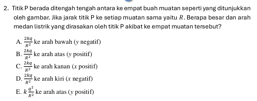 Titik P berada ditengah tengah antara ke empat buah muatan seperti yang ditunjukkan
oleh gambar. Jika jarak titik P ke setiap muatan sama yaitu R. Berapa besar dan arah
medan listrik yang dirasakan oleh titik P akibat ke empat muatan tersebut?
A.  2kq/R^2  ke arah bawah (y negatif)
B.  2kq/R^2  ke arah atas (y positif)
C.  2kq/R^2  ke arah kanan (x positif)
D.  2kq/R^2  ke arah kiri (x negatif)
E. k q^2/R^2  ke arah atas (y positif)