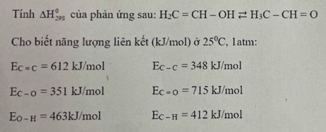 Tính △ H_(298)^0 của phản ứng sau: H_2C=CH-OHleftharpoons H_3C-CH=O
Cho biết năng lượng liên kết (kJ/mol) ở 25°C , 1atm:
Ec=c=612kJ/mol E_C-C=348kJ/mol
Ec-o=351kJ/mol Ec=o=715kJ/mol
E_O-H=463kJ/mol E_C-H=412kJ/mol