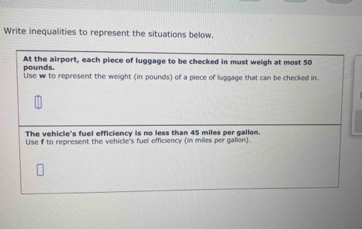 Write inequalities to represent the situations below. 
At the airport, each piece of luggage to be checked in must weigh at most 50
pounds. 
Use w to represent the weight (in pounds) of a piece of luggage that can be checked in. 
The vehicle's fuel efficiency is no less than 45 miles per gallon. 
Use f to represent the vehicle's fuel efficiency (in miles per gallon).