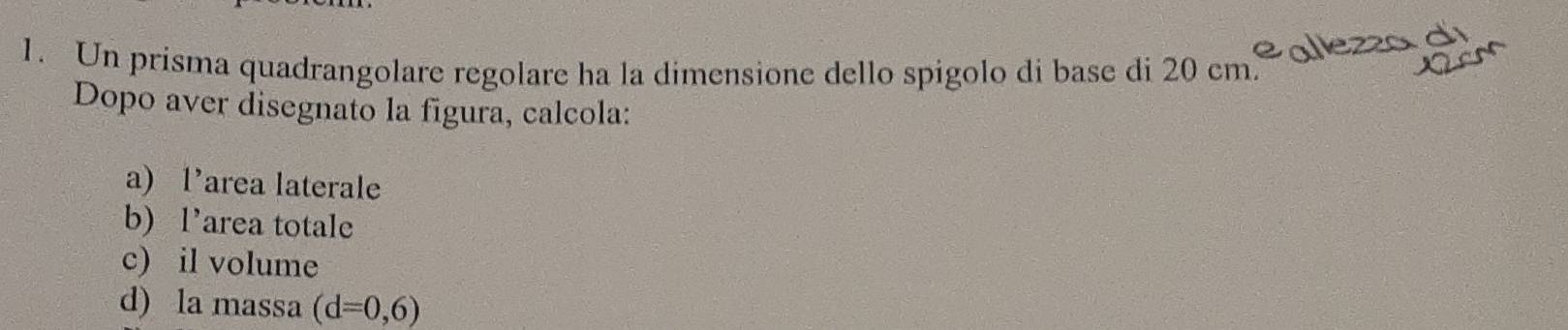 Un prisma quadrangolare regolare ha la dimensione dello spígolo di base di 20 em² olezzo S 
Dopo aver disegnato la figura, calcola: 
a) l’area laterale 
b) l’area totale 
c) il volume 
d) la massa (d=0,6)