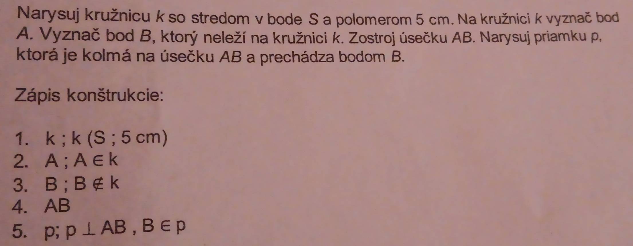 Narysuj kružnicu k so stredom v bode S a polomerom 5 cm. Na kružnici k vyznač bod 
A. Vyznač bod B, ktorý neleží na kružnici k. Zostroj úsečku AB. Narysuj priamku p, 
ktorá je kolmá na úsečku AB a prechádza bodom B. 
Zápis konštrukcie: 
1. k; k(S;5cm)
2. A A∈ k
3. B; B∉ k
4. AB
5. p; p⊥ AB, B∈ p