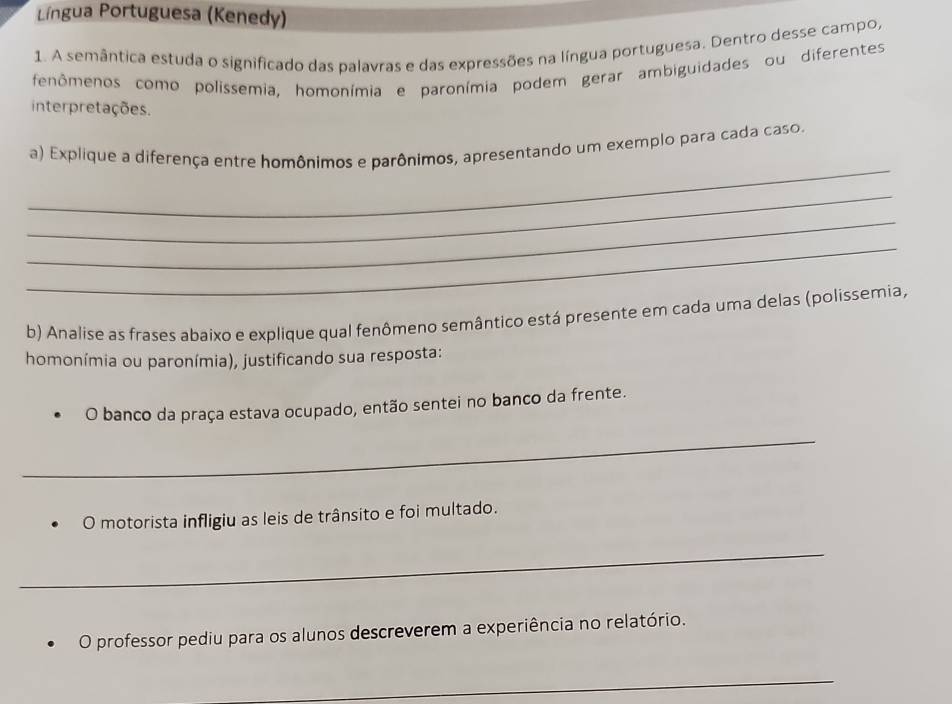 Língua Portuguesa (Kenedy) 
1. A semântica estuda o significado das palavras e das expressões na língua portuguesa. Dentro desse campo, 
fenômenos como polissemia, homonímia e paronímia podem gerar ambiguidades ou diferentes 
interpretações. 
_ 
a) Explique a diferença entre homônimos e parônimos, apresentando um exemplo para cada caso. 
_ 
_ 
_ 
b) Analise as frases abaixo e explique qual fenômeno semântico está presente em cada uma delas (polissemia, 
homonímia ou paronímia), justificando sua resposta: 
O banco da praça estava ocupado, então sentei no banco da frente. 
_ 
O motorista infligiu as leis de trânsito e foi multado. 
_ 
O professor pediu para os alunos descreverem a experiência no relatório. 
_