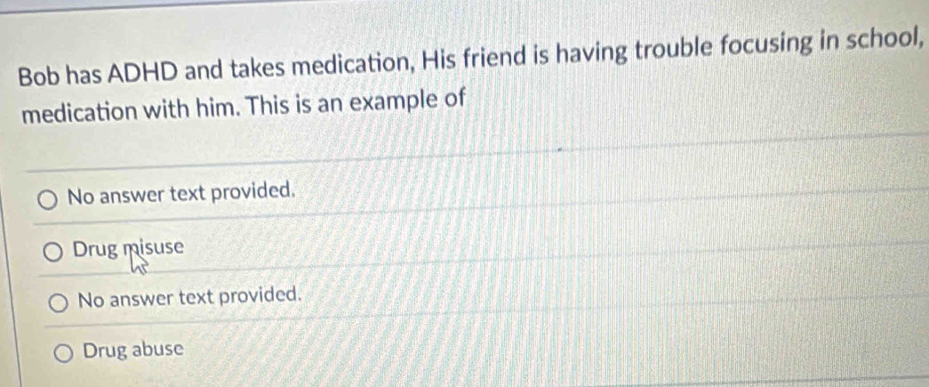 Bob has ADHD and takes medication, His friend is having trouble focusing in school,
medication with him. This is an example of
No answer text provided.
Drug misuse
No answer text provided.
Drug abuse