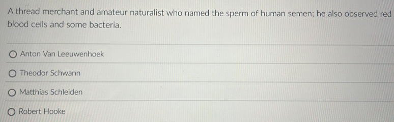A thread merchant and amateur naturalist who named the sperm of human semen; he also observed red
blood cells and some bacteria.
Anton Van Leeuwenhoek
Theodor Schwann
Matthias Schleiden
Robert Hooke