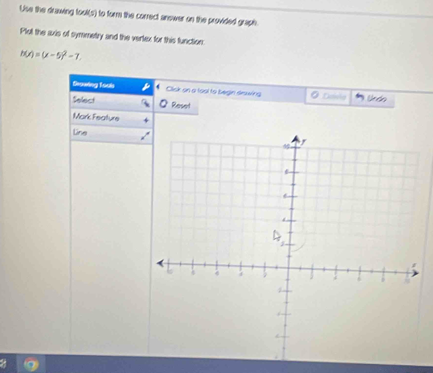 Uise the drawing tool(s) to form the correct anower on the provided graph 
Plot the axis of symmetry and the vertex for this function:
h(x)=(x-5)^2-7. 
Brawing Touis Click on a toal to begin drawing Davla Undo 
Select Reset 
Mark Feature 
Lse