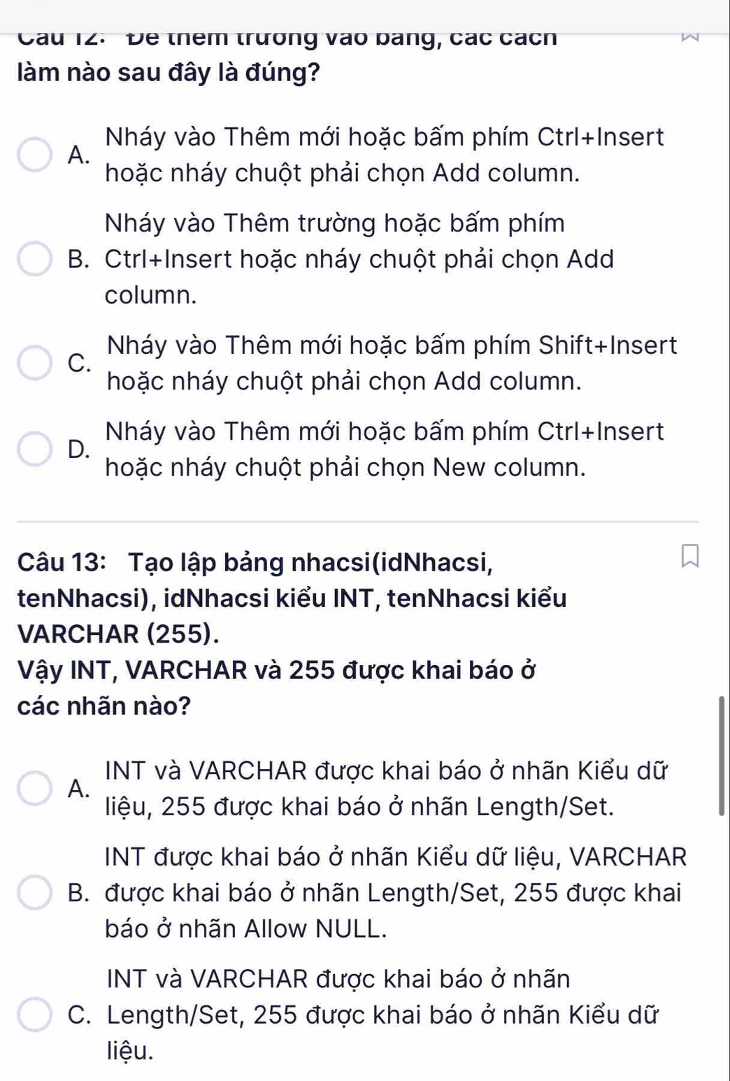 Cầu 12. Đe thêm trường vào bảng, các cách
làm nào sau đây là đúng?
Nháy vào Thêm mới hoặc bấm phím Ctrl+Insert
A.
hoặc nháy chuột phải chọn Add column.
Nháy vào Thêm trường hoặc bấm phím
B. Ctrl+Insert hoặc nháy chuột phải chọn Add
column.
Nháy vào Thêm mới hoặc bấm phím Shift+Insert
C.
hoặc nháy chuột phải chọn Add column.
Nháy vào Thêm mới hoặc bấm phím Ctrl+Insert
D.
hoặc nháy chuột phải chọn New column.
Câu 13: Tạo lập bảng nhacsi(idNhacsi,
tenNhacsi), idNhacsi kiểu INT, tenNhacsi kiểu
VARCHAR (255).
Vậy INT, VARCHAR và 255 được khai báo ở
các nhãn nào?
INT và VARCHAR được khai báo ở nhãn Kiểu dữ
A.
liệu, 255 được khai báo ở nhãn Length/Set.
INT được khai báo ở nhãn Kiểu dữ liệu, VARCHAR
B. được khai báo ở nhãn Length/Set, 255 được khai
báo ở nhãn Allow NULL.
INT và VARCHAR được khai báo ở nhãn
C. Length/Set, 255 được khai báo ở nhãn Kiểu dữ
liệu.