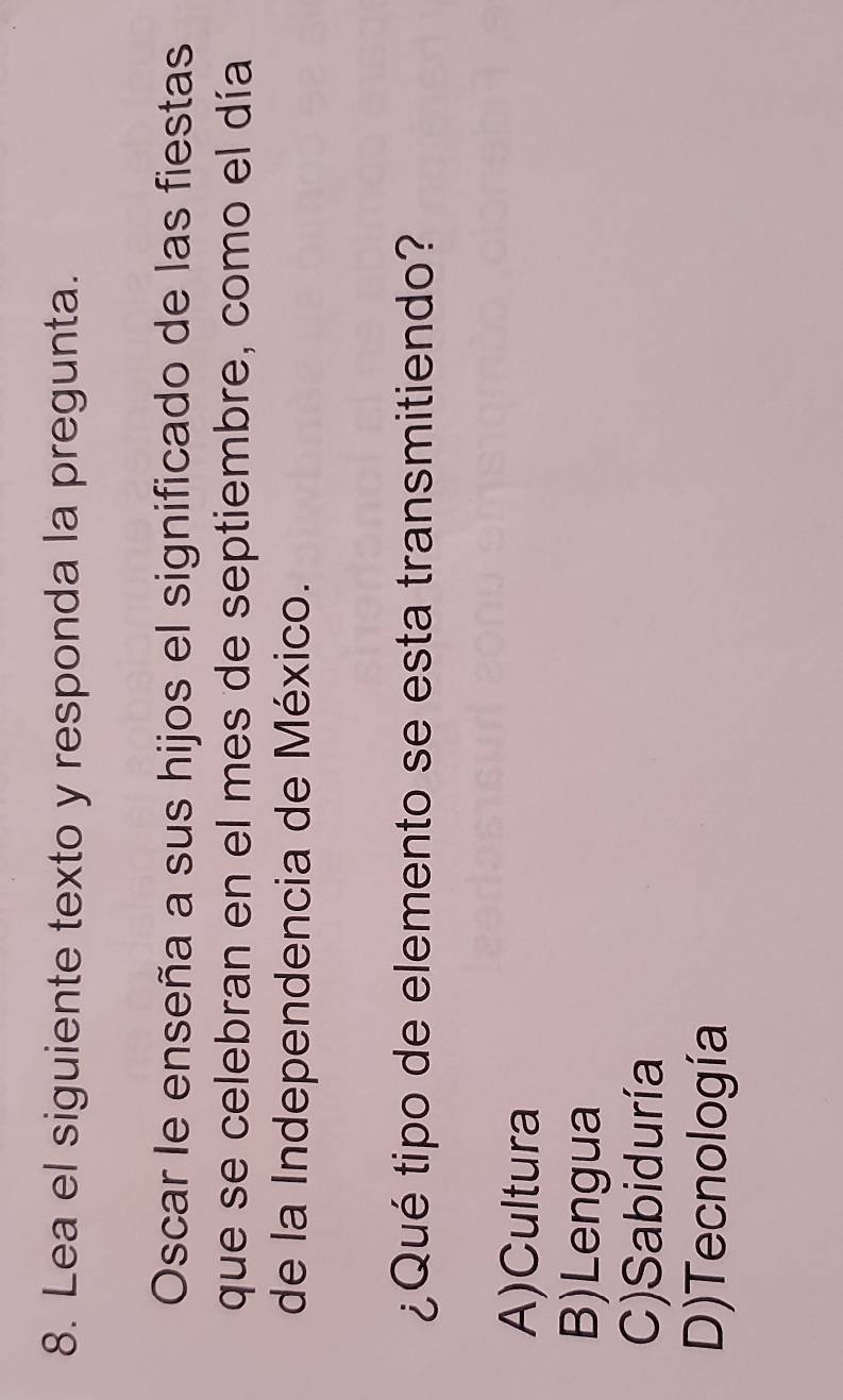 Lea el siguiente texto y responda la pregunta.
Oscar le enseña a sus hijos el significado de las fiestas
que se celebran en el mes de septiembre, como el día
de la Independencia de México.
¿Qué tipo de elemento se esta transmitiendo?
A)Cultura
B)Lengua
C)Sabiduría
D)Tecnología