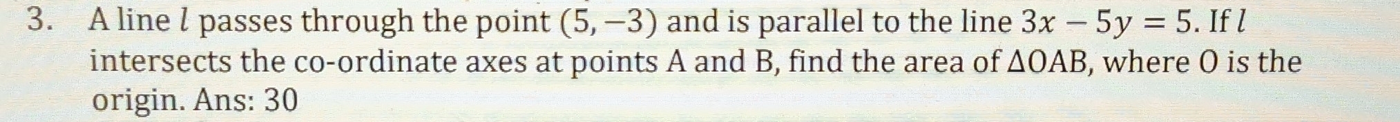 A line l passes through the point (5,-3) and is parallel to the line 3x-5y=5. If l
intersects the co-ordinate axes at points A and B, find the area of △ OAB , where O is the 
origin. Ans: 30