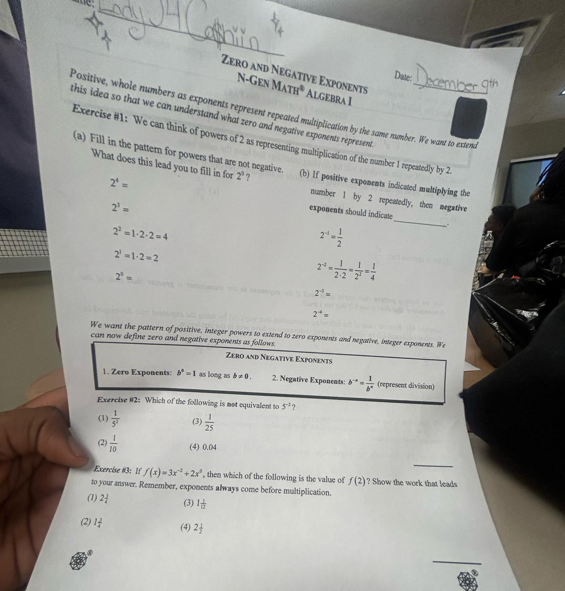 Date:
Zero and Negative Exponents Algebra I
N-Gen M ATH^( enclosecircle)8
Positive, whole numbers as exponents represent repeated multiplication by the same number. We want to extend
this idea so that we can understand what zero and negative exponents represent
Exercise #1: We can think of powers of 2 as representing multiplication of the number 1 repeatedly by 2
What does this lead you to fill in for 2^0 ？
(a) Fill in the pattern for powers that are not negative. (b) If positive exponents indicated multiplying the
2^4=
number 1 by 2 repeatedly, then negative
2^3=
_
exponents should indicate
2^2=1· 2· 2=4
2^(-1)= 1/2 .
2^1=1· 2=2
2^0=
2^(-2)= 1/2· 2 = 1/2^2 = 1/4 
2^(-3)=
2^(-4)=
We want the pattern of positive, integer powers to extend to zero exponents and negative, integer exponents. We
can now define zero and negative exponents as follows.
Zero and Negative Exponents
1. Zero Exponents: b^0=1 as long as b!= 0. 2. Negative Exponents: b^(-n)= 1/b^n  (represent division)
Exercise #2: Which of the following is not equivalent to 5^(-2) ?
(1)  1/5^2  (3)  1/25 
(2)  1/10  (4) 0.04
_
Exercise #3: If f(x)=3x^(-2)+2x^0 , then which of the following is the value of f(2) ? Show the work that leads
to your answer. Remember, exponents always come before multiplication.
(1) 2 3/4  (3) 1 1/12 
(2) 1 3/4 
(4) 2 1/2 
_
②