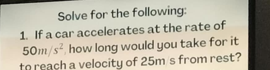 Solve for the following: 
1. If a car accelerates at the rate of
50m/s^2 , how long would you take for it 
to reach a velocity of 25m /s from rest?