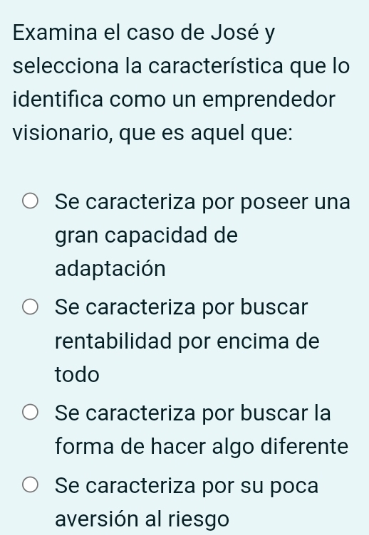 Examina el caso de José y
selecciona la característica que lo
identifica como un emprendedor
visionario, que es aquel que:
Se caracteriza por poseer una
gran capacidad de
adaptación
Se caracteriza por buscar
rentabilidad por encima de
todo
Se caracteriza por buscar la
forma de hacer algo diferente
Se caracteriza por su poca
aversión al riesgo