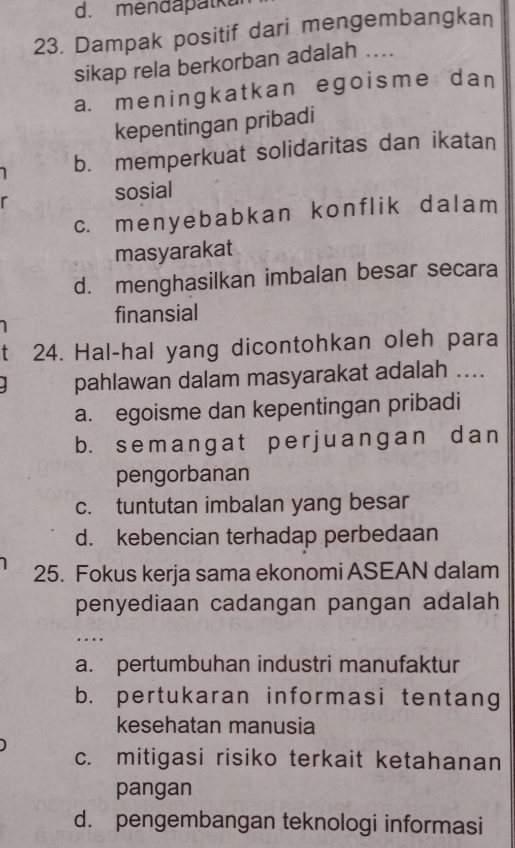 mendapalk
23. Dampak positif dari mengembangkan
sikap rela berkorban adalah ....
a. me ningk atkan ego isme d an 
kepentingan pribadi
b. memperkuat solidaritas dan ikatan
r
sosial
c. menyebabkan konflik dalam 
masyarakat
d. menghasilkan imbalan besar secara
finansial
t 24. Hal-hal yang dicontohkan oleh para
pahlawan dalam masyarakat adalah ....
a. egoisme dan kepentingan pribadi
b. semangat per juanɡan dan
pengorbanan
c. tuntutan imbalan yang besar
d. kebencian terhadap perbedaan
25. Fokus kerja sama ekonomi ASEAN dalam
penyediaan cadangan pangan adalah
. _
a. pertumbuhan industri manufaktur
b. pertukaran informasi tentang
kesehatan manusia
c. mitigasi risiko terkait ketahanan
pangan
d. pengembangan teknologi informasi