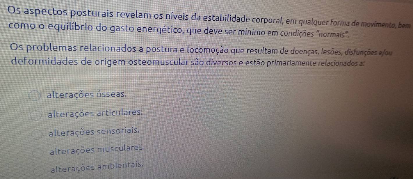 Os aspectos posturais revelam os níveis da estabilidade corporal, em qualquer forma de movímento, bem
como o equilíbrio do gasto energético, que deve ser mínimo em condições "normais”.
Os problemas relacionados a postura e locomoção que resultam de doenças, lesões, disfunções e/ou
deformidades de origem osteomuscular são diversos e estão primariamente relacionados a:
alterações ósseas.
alterações articulares.
alterações sensoriais.
alterações musculares.
alterações ambientais,