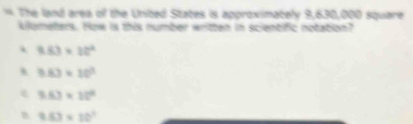 The land area of the United States is approximately 9,630,000 square
klumeters. How is this number written in scientific notation?
9.83* 10^2
k 9.83* 10^3
9.83* 10^4
9.83* 10^3