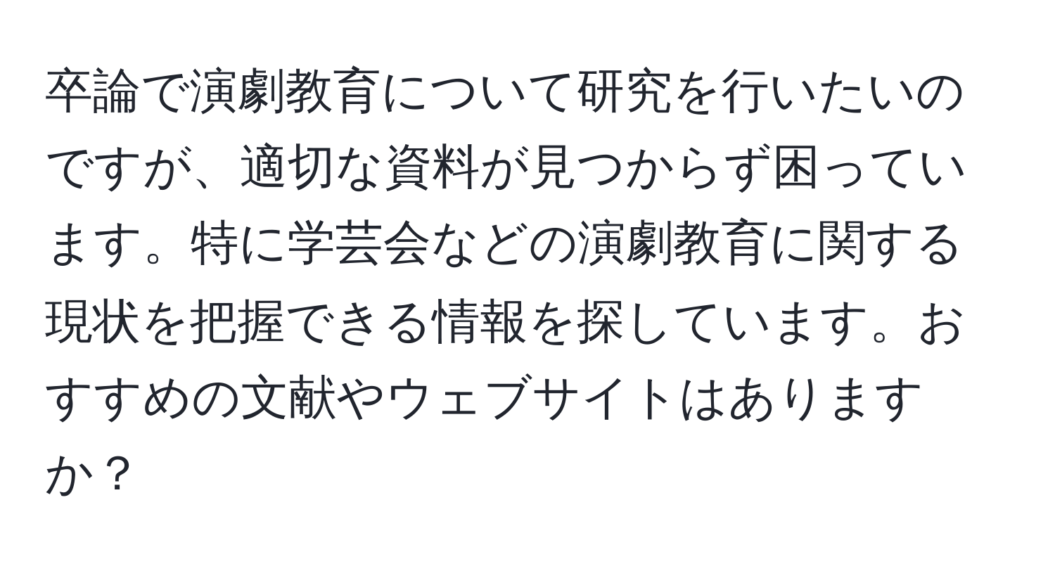 卒論で演劇教育について研究を行いたいのですが、適切な資料が見つからず困っています。特に学芸会などの演劇教育に関する現状を把握できる情報を探しています。おすすめの文献やウェブサイトはありますか？