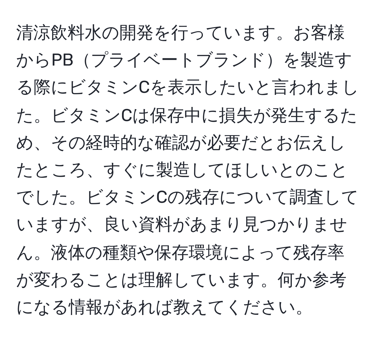 清涼飲料水の開発を行っています。お客様からPBプライベートブランドを製造する際にビタミンCを表示したいと言われました。ビタミンCは保存中に損失が発生するため、その経時的な確認が必要だとお伝えしたところ、すぐに製造してほしいとのことでした。ビタミンCの残存について調査していますが、良い資料があまり見つかりません。液体の種類や保存環境によって残存率が変わることは理解しています。何か参考になる情報があれば教えてください。