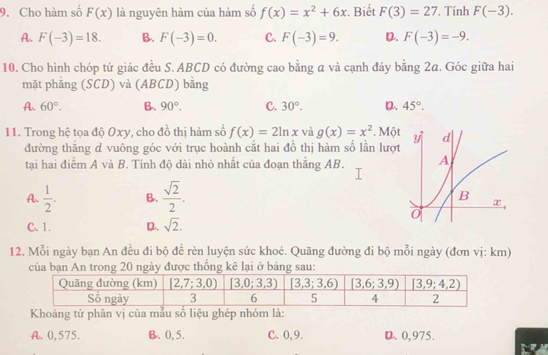 Cho hàm số F(x) là nguyên hàm của hàm số f(x)=x^2+6x. Biết F(3)=27. Tính F(-3).
A. F(-3)=18. B. F(-3)=0. C. F(-3)=9. D. F(-3)=-9.
10. Cho hình chóp tứ giác đều S. ABCD có đường cao bằng a và cạnh đáy bằng 2a. Góc giữa hai
mặt phắng (SCD) và (ABCD) bằng
A. 60°. B. 90°. C. 30°. D. 45°.
11. Trong hệ tọa độ Oxy, cho đồ thị hàm số f(x)=2ln x và g(x)=x^2. Mộ
đường thăng d vuông góc với trục hoành cắt hai đồ thị hàm số lần lượ
tại hai điểm A và B. Tính độ dài nhỏ nhất của đoạn thắng AB.
A.  1/2 .  sqrt(2)/2 .
B.
C. 1. D. sqrt(2).
12. Mỗi ngày bạn An đều đi bộ để rèn luyện sức khoẻ. Quãng đường đi bộ mỗi ngày (đơn vị: km)
của bạn An trong 20 ngày được thống kê lại ở bảng sau:
Khoảng tứ phân vị của mẫu số liệu ghép nhóm là:
A. 0,575. B. 0,5. C. 0,9. D. 0,975.