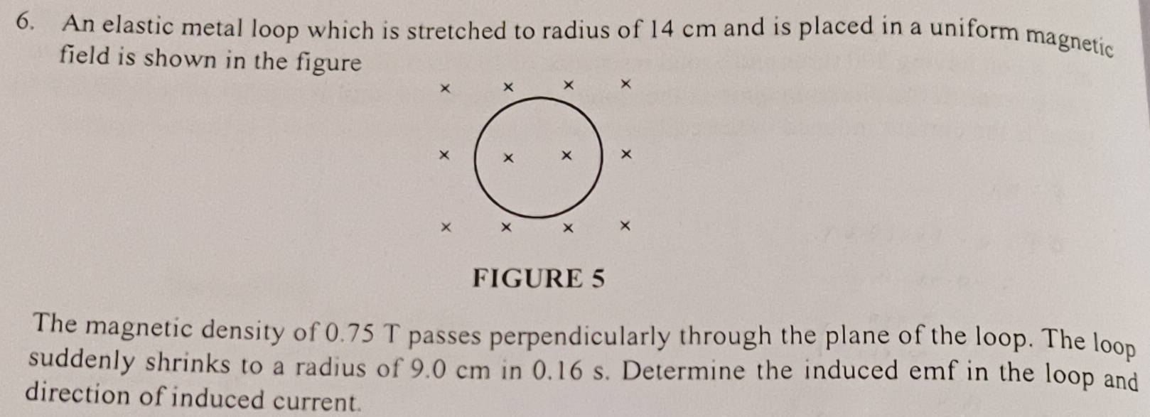 An elastic metal loop which is stretched to radius of 14 cm and is placed in a uniform magnetic 
field is shown in the figure 
××
××
××
FIGURE 5 
The magnetic density of 0.75 T passes perpendicularly through the plane of the loop. The loop 
suddenly shrinks to a radius of 9.0 cm in 0.16 s. Determine the induced emf in the loop and 
direction of induced current.