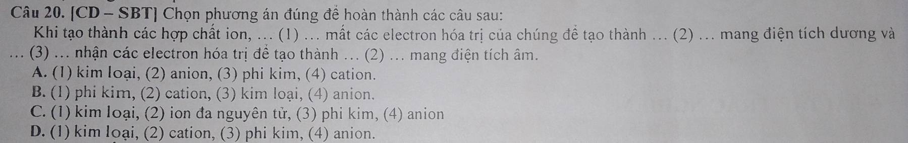 [CD - SBT] Chọn phương án đúng để hoàn thành các câu sau:
Khi tạo thành các hợp chất ion, ... (1) ... mất các electron hóa trị của chúng để tạo thành ... (2) ... mang điện tích dương và
(3) ... nhận các electron hóa trị để tạo thành ... (2) ... mang điện tích âm.
A. (1) kim loại, (2) anion, (3) phi kim, (4) cation.
B. (1) phi kim, (2) cation, (3) kim loại, (4) anion.
C. (1) kim loại, (2) ion đa nguyên tử, (3) phi kim, (4) anion
D. (1) kim loại, (2) cation, (3) phi kim, (4) anion.