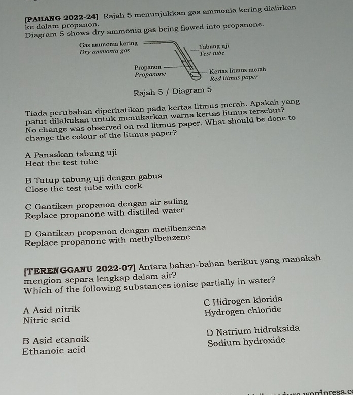 [PAHANG 2022-24] Rajah 5 menunjukkan gas ammonia kering dialirkan
ke dalam propanon.
Diagram 5 shows dry ammonia gas being flowed into propanone.
Gas ammonia kering
Dry ammonia gas Tabung uji
Test tube
Propanon Kertas litmus merah
Propanone Red litmus paper
Rajah 5 / Diagram 5
Tiada perubahan diperhatikan pada kertas litmus merah. Apakah yang
patut dilakukan untuk menukarkan warna kertas litmus tersebut?
No change was observed on red litmus paper. What should be done to
change the colour of the litmus paper?
A Panaskan tabung uji
Heat the test tube
B Tutup tabung uji dengan gabus
Close the test tube with cork
C Gantikan propanon dengan air suling
Replace propanone with distilled water
D Gantikan propanon dengan metilbenzena
Replace propanone with methylbenzene
[TERENGGANU 2022-07] Antara bahan-bahan berikut yang manakah
mengion separa lengkap dalam air?
Which of the following substances ionise partially in water?
A Asid nitrik C Hidrogen klorida
Nitric acid Hydrogen chloride
B Asid etanoik D Natrium hidroksida
Ethanoic acid Sodium hydroxide