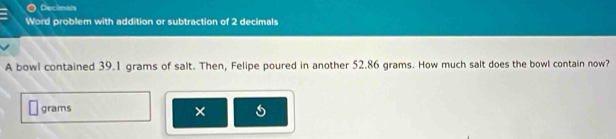 Decimals 
Word problem with addition or subtraction of 2 decimals 
A bowl contained 39.1 grams of salt. Then, Felipe poured in another 52.86 grams. How much salt does the bowl contain now?
grams ×